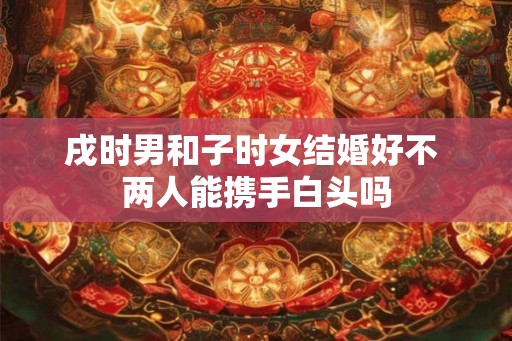 戌时男和子时女结婚好不 两人能携手白头吗