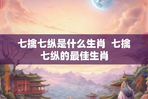 七擒七纵是什么生肖  七擒七纵的最佳生肖
