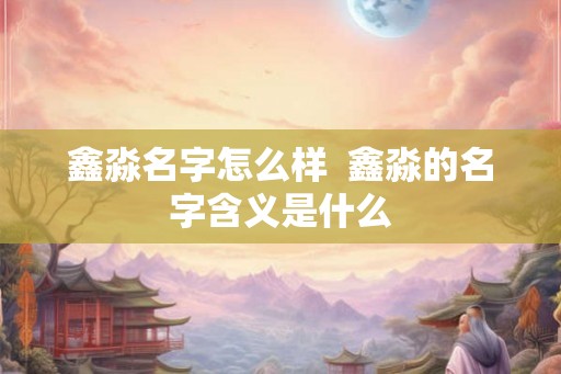 鑫淼名字怎么样 鑫淼的名字含义是什么 鑫淼名字怎么样 鑫淼的名字含义是什么