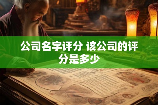 公司名字评分 该公司的评分是多少 公司名字评分 该公司的评分是多少