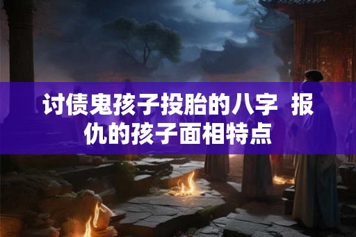 讨债鬼孩子投胎的八字  报仇的孩子面相特点
