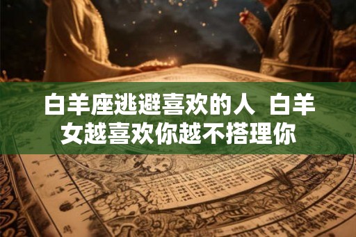 白羊座逃避喜欢的人 白羊女越喜欢你越不搭理你 白羊座逃避喜欢的人 白羊女越喜欢你越不搭理你