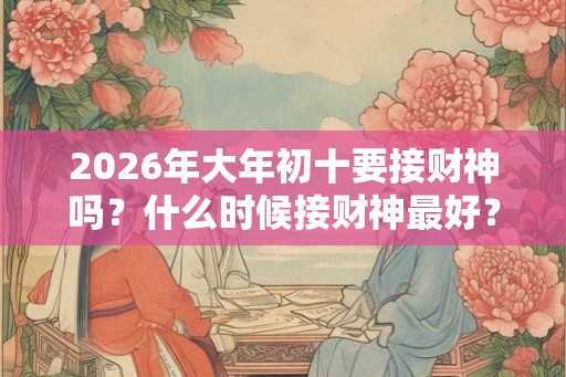 2026年大年初十要接财神吗？什么时候接财神最好？