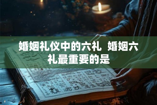 婚姻礼仪中的六礼 婚姻六礼最重要的是 婚姻礼仪中的六礼 婚姻六礼最重要的是