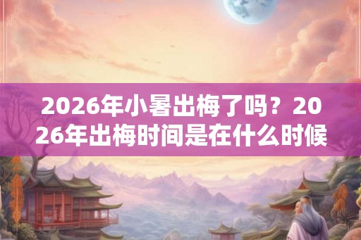 2026年小暑出梅了吗？2026年出梅时间是在什么时候？