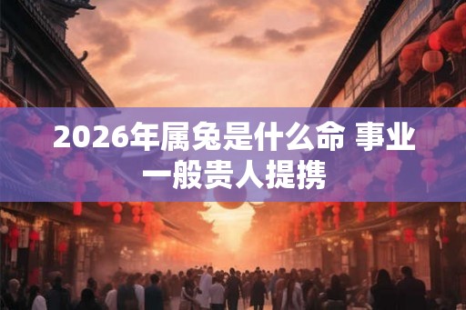 2026年属兔是什么命 事业一般贵人提携 2026年属兔是什么命 事业一般贵人提携