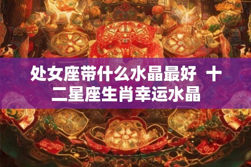 处女座带什么水晶最好  十二星座生肖幸运水晶