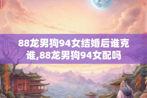 88龙男狗94女结婚后谁克谁,88龙男狗94女配吗