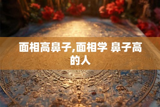 面相高鼻子,面相学 鼻子高的人