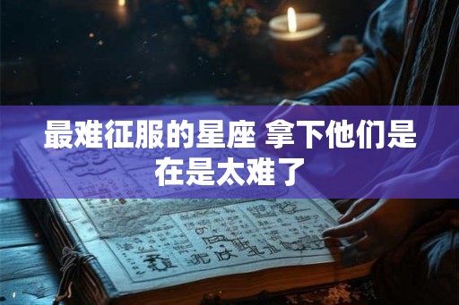 最难征服的星座 拿下他们是在是太难了