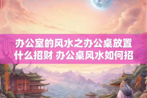 办公室的风水之办公桌放置什么招财 办公桌风水如何招财