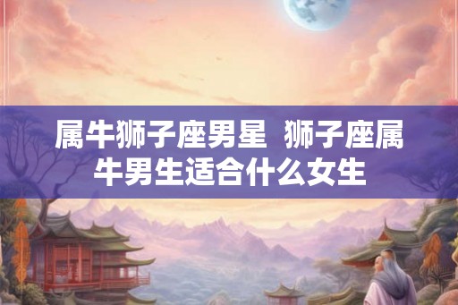 属牛狮子座男星  狮子座属牛男生适合什么女生