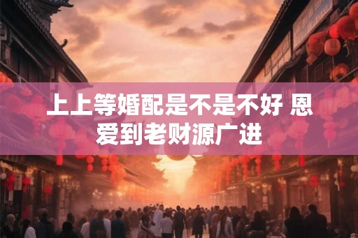 上上等婚配是不是不好 恩爱到老财源广进 上上等婚配是不是不好 恩爱到老财源广进