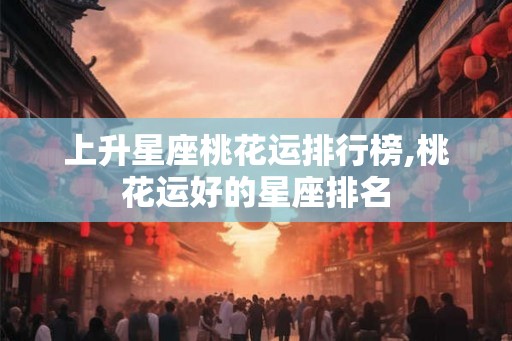 上升星座桃花运排行榜,桃花运好的星座排名