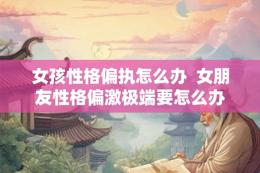 女孩性格偏执怎么办  女朋友性格偏激极端要怎么办