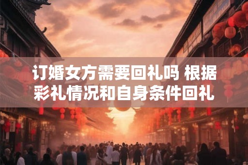 订婚女方需要回礼吗 根据彩礼情况和自身条件回礼