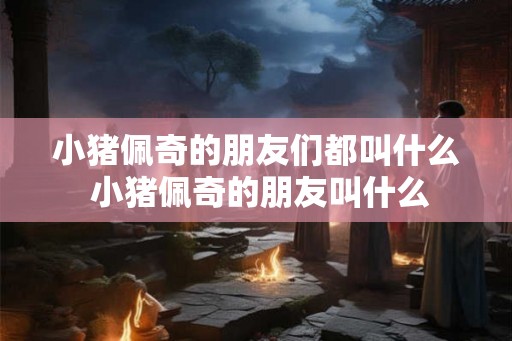 小猪佩奇的朋友们都叫什么 小猪佩奇的朋友叫什么 小猪佩奇的朋友们都叫什么 小猪佩奇的朋友叫什么