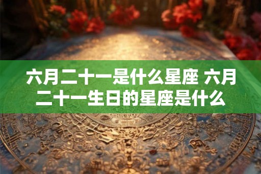 六月二十一是什么星座 六月二十一生日的星座是什么 六月二十一是什么星座 六月二十一生日的星座是什么