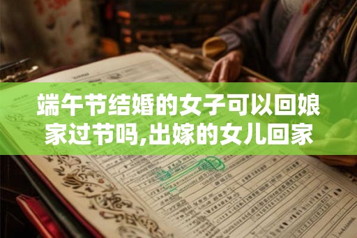 端午节结婚的女子可以回娘家过节吗,出嫁的女儿回家过节好吗? 端午节结婚的女子可以回娘家过节吗,出嫁的女儿回家过节好吗?