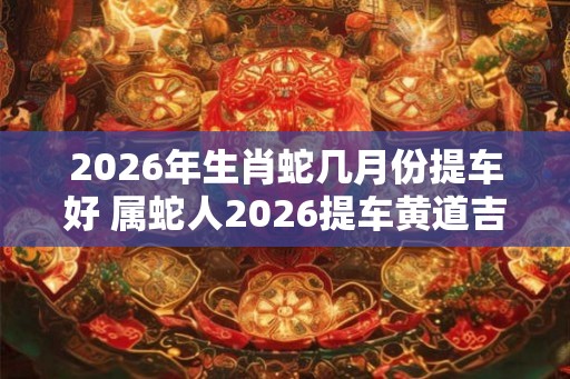 2026年生肖蛇几月份提车好 属蛇人2026提车黄道吉日 2026年生肖蛇几月份提车好 属蛇人2026提车黄道吉日