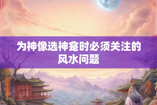 为神像选神龛时必须关注的风水问题