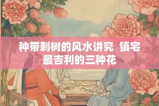 种带刺树的风水讲究  镇宅最吉利的三种花