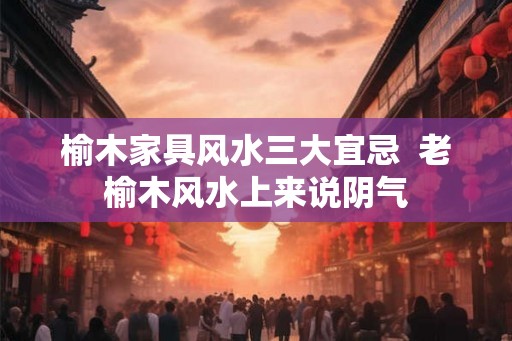 榆木家具风水三大宜忌 老榆木风水上来说阴气 榆木家具风水三大宜忌 老榆木风水上来说阴气