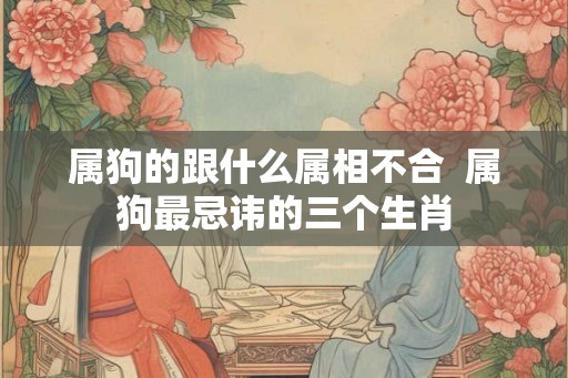 属狗的跟什么属相不合  属狗最忌讳的三个生肖