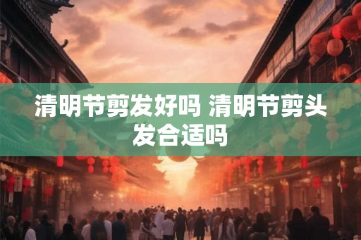 清明节剪发好吗 清明节剪头发合适吗