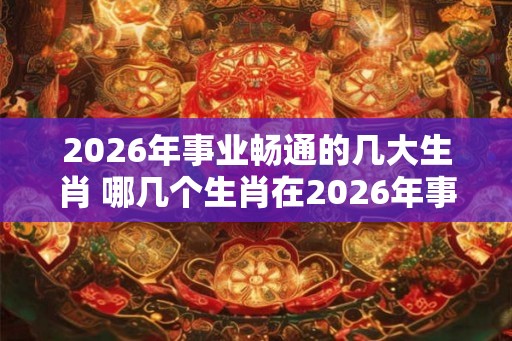 2026年事业畅通的几大生肖 哪几个生肖在2026年事业畅通 2026年事业畅通的几大生肖 哪几个生肖在2026年事业畅通