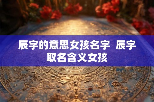 辰字的意思女孩名字 辰字取名含义女孩 辰字的意思女孩名字 辰字取名含义女孩