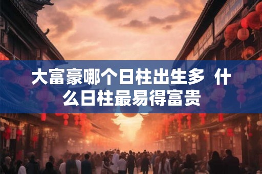 大富豪哪个日柱出生多 什么日柱最易得富贵 大富豪哪个日柱出生多 什么日柱最易得富贵