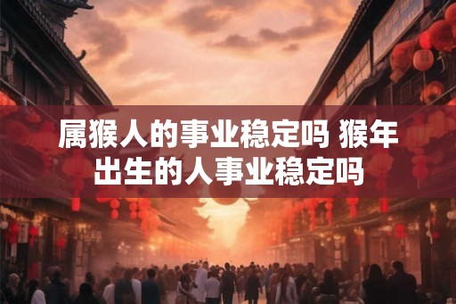 属猴人的事业稳定吗 猴年出生的人事业稳定吗 属猴人的事业稳定吗 猴年出生的人事业稳定吗