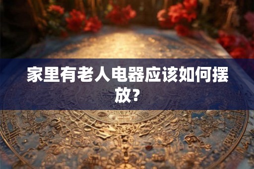 家里有老人电器应该如何摆放？