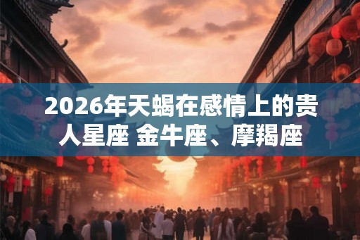 2026年天蝎在感情上的贵人星座 金牛座、摩羯座 2026年天蝎在感情上的贵人星座 金牛座、摩羯座