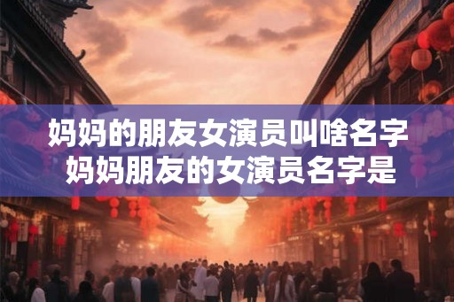 妈妈的朋友女演员叫啥名字 妈妈朋友的女演员名字是什么