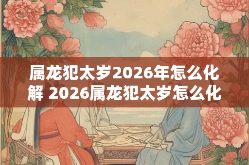 属龙犯太岁2026年怎么化解 2026属龙犯太岁怎么化解