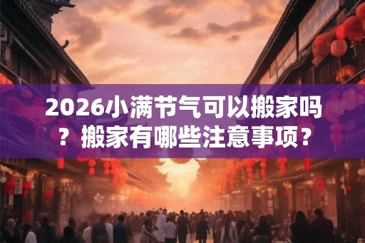 2026小满节气可以搬家吗?搬家有哪些注意事项? 2026小满节气可以搬家吗?搬家有哪些注意事项?