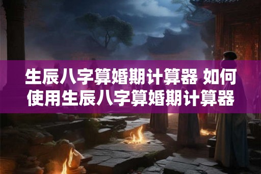 生辰八字算婚期计算器 如何使用生辰八字算婚期计算器
