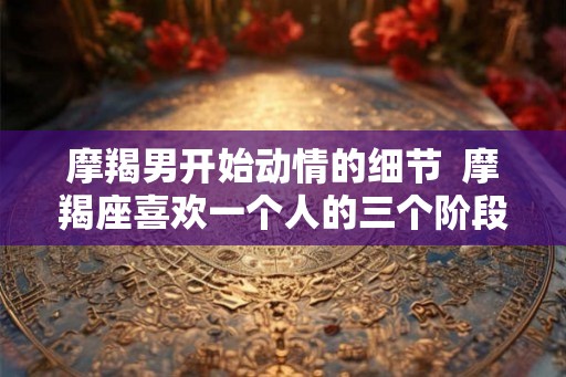 摩羯男开始动情的细节  摩羯座喜欢一个人的三个阶段