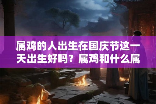 属鸡的人出生在国庆节这一天出生好吗?属鸡和什么属相最配? 属鸡的人出生在国庆节这一天出生好吗?属鸡和什么属相最配?