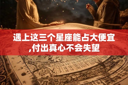 遇上这三个星座能占大便宜,付出真心不会失望