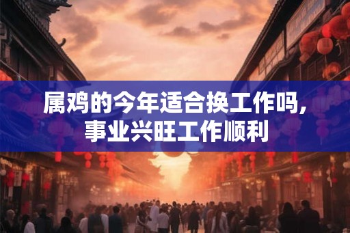 属鸡的今年适合换工作吗,事业兴旺工作顺利 属鸡的今年适合换工作吗,事业兴旺工作顺利