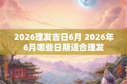 2026理发吉日6月 2026年6月哪些日期适合理发