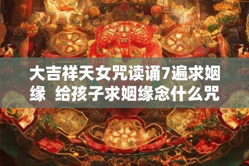 大吉祥天女咒读诵7遍求姻缘  给孩子求姻缘念什么咒