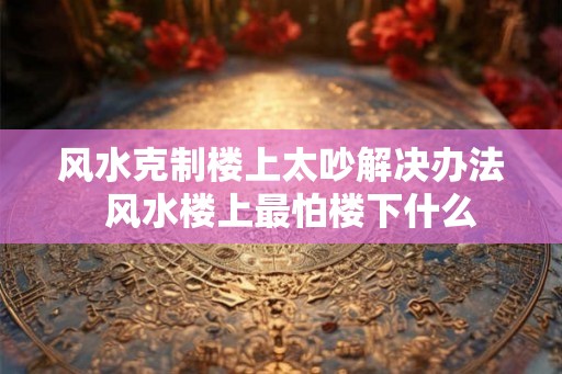 风水克制楼上太吵解决办法  风水楼上最怕楼下什么
