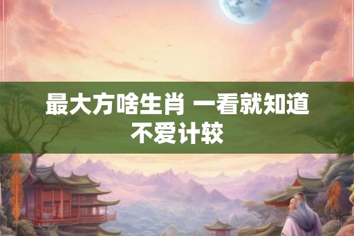 最大方啥生肖 一看就知道不爱计较