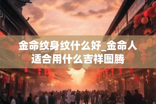 金命纹身纹什么好_金命人适合用什么吉祥图腾 金命纹身纹什么好_金命人适合用什么吉祥图腾