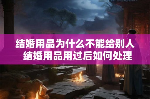 结婚用品为什么不能给别人  结婚用品用过后如何处理