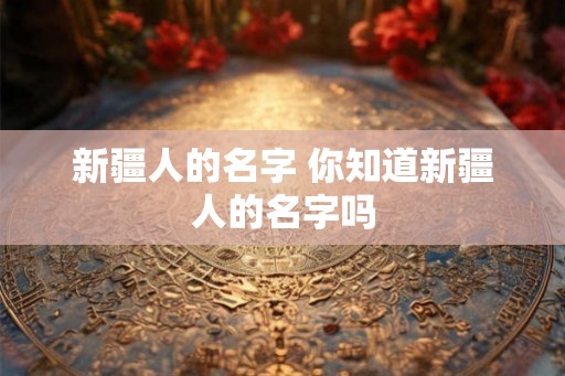 新疆人的名字 你知道新疆人的名字吗